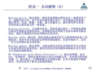 附录一 名词解释（R）

Routing metric：路由量度。指的是选择路由算法决定一条路径优于
另一条路径的方法。这个信息存储在路由表中。这些度量包括带宽，
通信费用，时延，跳数，负载，最大传输单元，路径费用和可靠性。
有些时候只简单地当作一种度量。
Routing protocol：主动路由协议。指的是通过执行一个特殊选择路
由算法实现路由选择的协议。选择路由协议的例子包括内部网关路由
协议，最短开通道优先协议和路由信息协议。
Routing table：路由表。指的是路由器或者其它互联网网络设备上存
储的表，该表中存有到达特定网络终端的路径，在某些情况下，还有
一些与这些路径相关的度量。
Routing update：路由更新。从路由器发出的包含网络是否可以到达
以及相关费用信息的消息。通常在固定时间间隔和网络拓扑发生变化
之后发路由刷新消息。
RP（Rendezvous point/Route Processor）：1、路由处理器。包含
CPU，系统软件，和路由器使用的大部分存储器元件。有时称为管理处
理器。2、集合地点。PIM稀疏模式定的路由器，在多点投递组中跟踪
成员，发送信息来了解多点投递组地址。

        方晖·三人行 http://www.330000.cn 0791-8526132、3800058   531
 
