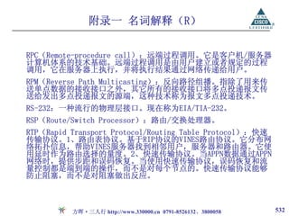 附录一 名词解释（R）

RPC（Remote-procedure call）：远端过程调用。它是客户机/服务器
计算机体系的技术基础。远端过程调用是由用户建立或者规定的过程
调用，它在服务器上执行，并将执行结果通过网络传递给用户。
RPM（Reverse Path Multicasting）：反向路径组播。指除了用来传
送单点数据的接收接口之外，其它所有的接收接口将多点投递报文传
送给发出多点投递报文的源端，这种技术称为报文多点投递技术。
RS-232：一种流行的物理层接口。现在称为EIA/TIA-232。
RSP（Route/Switch Processor）：路由/交换处理器。
RTP（Rapid Transport Protocol/Routing Table Protocol）：快速
传输协议。1、路由表协议。基于RIP协议的VINES路由协议。它分布网
络拓扑信息，帮助VINES服务器找到相邻用户，服务器和路由器。它使
用延时作为路由选择的量度。2、快速传输协议。当APPN数据通过APPN
网络时，提供步距和误码恢复。当使用快速传输协议，误码恢复和流
量控制都是端到端的操作，而不是对每个节点的。快速传输协议能够
防止阻塞，而不是对阻塞做出反应。



          方晖·三人行 http://www.330000.cn 0791-8526132、3800058   532
 