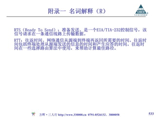 附录一 名词解释（R）

RTS（Ready To Send）：准备发送。是一个EIA/TIA-232控制信号，该
信号请求在一条通信线路上传输数据。
RTT：往返时间。网络通信从源端到终端再返回所需要的时间。往返时
间包括终端处理从源端发送的信息的时间和产生应答的时间。往返时
间在一些选择路由算法中使用，来帮助计算最佳路径。




        方晖·三人行 http://www.330000.cn 0791-8526132、3800058   533
 