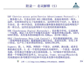 附录一 名词解释（S）


SAP（Service access point/Service Advertisement Protocol）：1
、服务接入点。它是由IEEE 802.2规定的域，是地址规范的一部分。
这样，信宿和DSAP定义了包的接收方。这同样应用于SSAP。2、服务公
告协议。是一种IPX协议，是借助路由器和服务器提供信息给网络用户
的一种方式，这些信息包括网络中可以使用的资源和服务。
SDH（Synchronous Digital Hierarchy）：同步数字序列。它是欧洲
一个标准，规定了在光纤中传输光信息的一套速率和格式标准。SDH与
SONET类似，具有基本的SDH速率155.52Mbps，在STM-1规定。
SDLC（Synchronous Data Link Control）：同步数据链路控制。SNA
（系统网络体系结构）数据链路层通信协议。是面向比特，全双工串
口协议，它产生了很多类似的协议，如HDLC和LAPB。
Segment：段。1、网段，网络的一个部分，由网桥，路由器，或者交
换机确定边界。2、在一个使用总线拓扑局域网中，一个段是一条连续
电路，经常通过中继器与其它段相连接。3、TCP规范中使用的术语，
描述一个传输层的信息单元。datagram、frame、message和packet也
用来描述OSI参考模型不同层和不同技术范围中的逻辑消息组。
          方晖·三人行 http://www.330000.cn 0791-8526132、3800058   534
 