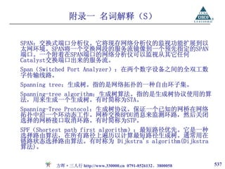 附录一 名词解释（S）

SPAN：交换式端口分析仪。它将现存网络分析仪的监视功能扩展到以
太网环境。SPAN将一个交换网段的服务流镜像到一个预先指定的SPAN
端口。一个附着在SPAN端口的网络分析仪可以监视从其它任何
Catalyst交换端口出来的服务流。
Span（Switched Port Analyzer）：在两个数字设备之间的全双工数
字传输线路。
Spanning tree：生成树。指的是网络拓扑的一种自由环子集。
Spanning-tree algorithm：生成树算法。指的是生成树协议使用的算
法，用来生成一个生成树。有时简称为STA。
Spanning-Tree Protocol：生成树协议。保证一个已知的网桥在网络
拓扑中沿一个环动态工作。网桥交换BPDU消息来监测环路，然后关闭
选择的网桥接口取消环路。有时简称为STP。
SPF（Shortest path first algorithm）：最短路径优先。它是一种
选择路由算法，在所有路径上遍历以计算最短路径生成树。通常用在
链路状态选择路由算法。有时称为 Dijkstra's algorithm(Dijkstra
算法)。

        方晖·三人行 http://www.330000.cn 0791-8526132、3800058   537
 
