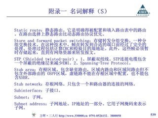 附录一 名词解释（S）

Static route：静态路由。它是明确得被配置和填入路由表中的路由
。在路由选择上静态路由比动态路由协议优先。
Store and forward packet switching：存储转发分组交换。一种分
组交换技术。在这种技术中，帧在转发到合适的端口前经过了完全的
处理。处理过程包括计算CRC和检验目的端地址。此外，这些帧必须暂
时存储起来，直到有网络资源来转发报文。
STP（Shielded twisted-pair）：1、屏蔽双绞线。STP连接电缆包含
一个屏蔽的绝缘层来减少EMI。2、Spanning-Tree Protocol。
Stub area：存根区域。包含缺省路由，区域内路由和区域间路由但不
包含外部路由的 OSPF区域，虚链路不能在存根区域中配置，也不能包
含ASBR。
Stub network：存根网络。只包含一个和路由器的连接的网络。
Subinterface：子接口。
Subnet：子网。
Subnet address：子网地址。IP地址的一部分。它用子网掩码来表示
子网。
        方晖·三人行 http://www.330000.cn 0791-8526132、3800058   539
 