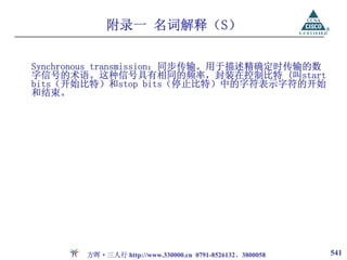 附录一 名词解释（S）

Synchronous transmission：同步传输。用于描述精确定时传输的数
字信号的术语。这种信号具有相同的频率，封装在控制比特 (叫start
bits（开始比特）和stop bits（停止比特）中的字符表示字符的开始
和结束。




       方晖·三人行 http://www.330000.cn 0791-8526132、3800058   541
 