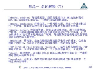附录一 名词解释（T）

Terminal adapter：终端适配器。指的是连接ISDN BRI连接和现有
EIA/TIA-232等接口的设备。一般指ISDN调制解调器。
Terminal emulation：终端仿真。一种网络应用，即在一台计算机运
行一个软件，使其在远程主机上看起来好象是直接附带的终端。
Terminal server：终端服务器。指的是通信处理器，用于连接终端、
打印机、主机和调制解调器等异步设备到任何使用TCP/IP协议，X.25
协议或者LAT协议的本地网或者广域网。终端服务器提供连接设备不能
获得的的网络互联智能。
Terminator：终接器。是在传输线路终端提供电防护的设备，它吸收
线路上的信号，从而防止回波反射和被网络工作站重复接收。
TFTP（Trivial File Transfer Protocol）：试用文件传输协议。FTP
的简化版本，允许文件通过网络从一个计算机传输到另一个计算机。
Thinnet：细电缆网。在IEEE 802.3 10Base2标准中用来定义一个廉价
细电缆版本的规范术语。
Throughput：吞吐量。指的是信息到达的和可能通过网络系统中一个
特定点的比特率。

         方晖·三人行 http://www.330000.cn 0791-8526132、3800058   543
 