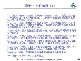 附录一 名词解释（T）

TIA（Telecommunications Industry Association）：电信工业协会
。开发电信技术相关标准的组织。TIA和EIA一道制定数据传输的电特
性标准，比如EIA/TIA-232。
Time-out：超时。指的是当网络设备想在一个特定时间内从另一个网
络设备上收听信息，但是失败的情况。超时的结果通常是重新传输信
息或者解除两个设备之间的会话。
Token：令牌。指的是包含控制信息的帧。令牌过程允许网络设备向网
络传输数据。
Token bus：令牌环总线。是一种本地网结构，它在总线拓扑上使用令
牌传递访问。这个本地网结构是IEEE 802.4本地网规范的基础。
Token passing：令牌环传递。指的是网络设备用一种排序方式访问物
理媒质的访问方法，该排序方式基于一个称为令牌的小帧处理。
Token Ring：令牌环。IBM开发和支持的令牌-传递本地网。令牌环在
环形拓扑上传输速率为4或者16 Mbps。与IEEE 802.5类似。
Topology：拓扑。在网络结构中网络节点和媒质的物理分布。
TOS（Type of service）：服务类型。
         方晖·三人行 http://www.330000.cn 0791-8526132、3800058   544
 