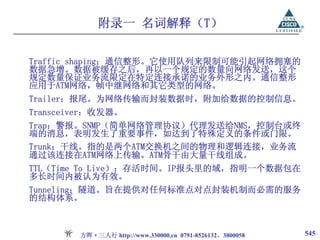 附录一 名词解释（T）

Traffic shaping：通信整形。它使用队列来限制可能引起网络拥塞的
数据急增。数据被缓存之后，再以一个规定的数量向网络发送，这个
规定数量保证业务流限定在特定连接承诺的业务外形之内。通信整形
应用于ATM网络，帧中继网络和其它类型的网络。
Trailer：报尾。为网络传输而封装数据时，附加给数据的控制信息。
Transceiver：收发器。
Trap：警报。SNMP（简单网络管理协议）代理发送给NMS，控制台或终
端的消息，表明发生了重要事件，如达到了特殊定义的条件或门限。
Trunk：干线。指的是两个ATM交换机之间的物理和逻辑连接，业务流
通过该连接在ATM网络上传输。ATM骨干由大量干线组成。
TTL（Time To Live）：存活时间。IP报头里的域，指明一个数据包在
多长时间内被认为有效。
Tunneling：隧道。旨在提供对任何标准点对点封装机制而必需的服务
的结构体系。



        方晖·三人行 http://www.330000.cn 0791-8526132、3800058   545
 
