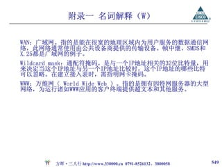 附录一 名词解释（W）

WAN：广域网。指的是能在很宽的地理区域内为用户服务的数据通信网
络，此网络通常使用由公共设备商提供的传输设备。帧中继、SMDS和
X.25都是广域网的例子。
Wildcard mask：通配符掩码。是与一个IP地址相关的32位比特量，用
来决定当这个IP地址与另一个IP地址比较时，这个IP地址的哪些比特
可以忽略。在建立接入表时，需指明网卡掩码。
WWW：万维网（ World Wide Web ）。指的是拥有因特网服务器的大型
网络，为运行诸如WWW应用的客户终端提供超文本和其他服务。




       方晖·三人行 http://www.330000.cn 0791-8526132、3800058   549
 