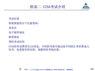附录二 CCNA考试介绍


考试注册
你需要提供以下注册资料：
身份证
电子邮件地址
邮寄地址
预约考试时间
CCNA的考试费用为125美金，不同的考场可能会按不同的汇率折算成人
民币。如果您有折扣券，请提供给考场注册。




       方晖·三人行 http://www.330000.cn 0791-8526132、3800058   554
 