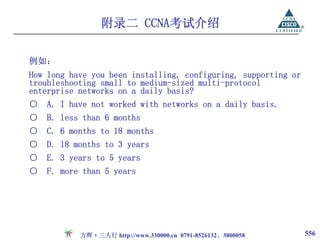 附录二 CCNA考试介绍

例如：
How long have you been installing, configuring, supporting or
troubleshooting small to medium-sized multi-protocol
enterprise networks on a daily basis?
○   A. I have not worked with networks on a daily basis.
○   B. less than 6 months
○   C. 6 months to 18 months
○   D. 18 months to 3 years
○   E. 3 years to 5 years
○   F. more than 5 years




           方晖·三人行 http://www.330000.cn 0791-8526132、3800058     556
 
