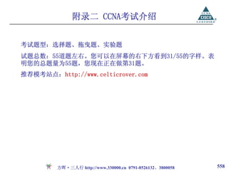 附录二 CCNA考试介绍


考试题型：选择题、拖曳题、实验题
试题总数：55道题左右。您可以在屏幕的右下方看到31/55的字样。表
明您的总题量为55题，您现在正在做第31题。
推荐模考站点：http://www.celticrover.com




         方晖·三人行 http://www.330000.cn 0791-8526132、3800058   558
 
