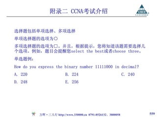 附录二 CCNA考试介绍


选择题包括单项选择、多项选择
单项选择题的选项为○
多项选择题的选项为□。并且，根据提示，您将知道该题需要选择几
个选项。例如，题目会提醒您select the best或者choose three。
单选题例：
How do you express the binary number 11111000 in decimal?
A. 220                    B. 224                              C. 240
D. 248                    E. 256




           方晖·三人行 http://www.330000.cn 0791-8526132、3800058            559
 