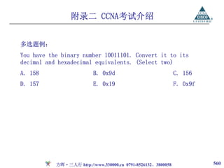附录二 CCNA考试介绍


多选题例：
You have the binary number 10011101. Convert it to its
decimal and hexadecimal equivalents. (Select two)
A. 158                    B. 0x9d                             C. 156
D. 157                    E. 0x19                             F. 0x9f




           方晖·三人行 http://www.330000.cn 0791-8526132、3800058             560
 