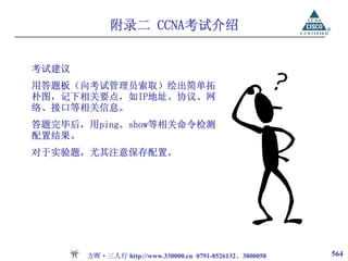 附录二 CCNA考试介绍


考试建议
用答题板（向考试管理员索取）绘出简单拓
朴图，记下相关要点，如IP地址、协议、网
络、接口等相关信息。
答题完毕后，用ping、show等相关命令检测
配置结果。
对于实验题，尤其注意保存配置。




       方晖·三人行 http://www.330000.cn 0791-8526132、3800058   564
 