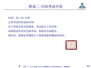 附录二 CCNA考试介绍


时间：90 +30 分钟
正常考试时间是90分钟。
对于母语非英文的国家，考试延长了30分钟。
如果您没有及时完成考试，系统会自动提交。
倒计时，您将在屏幕的右上角看到您所剩余的时间。




        方晖·三人行 http://www.330000.cn 0791-8526132、3800058   565
 