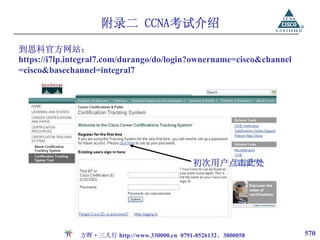 附录二 CCNA考试介绍
到思科官方网站：
https://i7lp.integral7.com/durango/do/login?ownername=cisco&channel
=cisco&basechannel=integral7




                                               初次用户点击此处




               方晖·三人行 http://www.330000.cn 0791-8526132、3800058       570
 