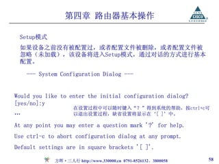 第四章 路由器基本操作

 Setup模式
 如果设备之前没有被配置过，或者配置文件被删除，或者配置文件被
 忽略（未加载），该设备将进入Setup模式，通过对话的方式进行基本
 配置。

    --- System Configuration Dialog ---


Would you like to enter the initial configuration dialog?
[yes/no]:y
                    在设置过程中可以随时键入“？”得到系统的帮助，按ctrl+c可
…                   以退出设置过程，缺省设置将显示在‘[ ]’中。

At any point you may enter a question mark '?' for help.
Use ctrl-c to abort configuration dialog at any prompt.
Default settings are in square brackets '[ ]'.

             方晖·三人行 http://www.330000.cn 0791-8526132、3800058   58
 