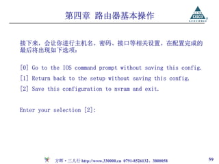 第四章 路由器基本操作


接下来，会让你进行主机名、密码、接口等相关设置。在配置完成的
最后将出现如下选项：

[0] Go to the IOS command prompt without saving this config.
[1] Return back to the setup without saving this config.
[2] Save this configuration to nvram and exit.


Enter your selection [2]:




           方晖·三人行 http://www.330000.cn 0791-8526132、3800058    59
 