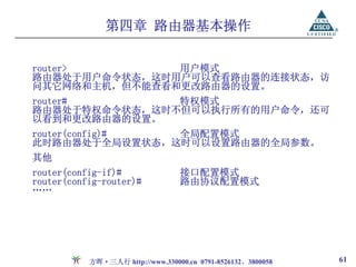 第四章 路由器基本操作

router>        用户模式
路由器处于用户命令状态，这时用户可以查看路由器的连接状态，访
问其它网络和主机，但不能查看和更改路由器的设置。
router#        特权模式
路由器处于特权命令状态，这时不但可以执行所有的用户命令，还可
以看到和更改路由器的设置。
router(config)# 全局配置模式
此时路由器处于全局设置状态，这时可以设置路由器的全局参数。
其他
router(config-if)#                接口配置模式
router(config-router)#            路由协议配置模式
……




           方晖·三人行 http://www.330000.cn 0791-8526132、3800058   61
 