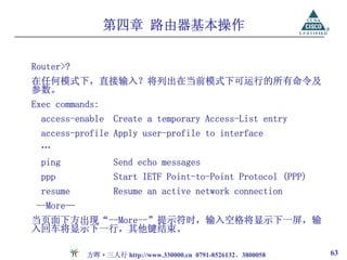 第四章 路由器基本操作

Router>?
在任何模式下，直接输入？将列出在当前模式下可运行的所有命令及
参数。
Exec commands:
  access-enable Create a temporary Access-List entry
  access-profile Apply user-profile to interface
  …
  ping            Send echo messages
  ppp             Start IETF Point-to-Point Protocol (PPP)
  resume          Resume an active network connection
 --More—
当页面下方出现“--More--”提示符时，输入空格将显示下一屏，输
入回车将显示下一行，其他键结束。

           方晖·三人行 http://www.330000.cn 0791-8526132、3800058   63
 