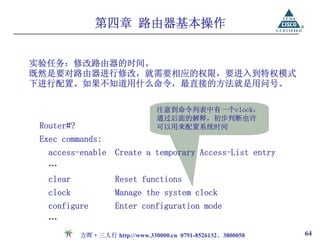 第四章 路由器基本操作


实验任务：修改路由器的时间。
既然是要对路由器进行修改，就需要相应的权限，要进入到特权模式
下进行配置。如果不知道用什么命令，最直接的方法就是用问号。

                                  注意到命令列表中有一个clock，
                                  通过后面的解释，初步判断也许
 Router#?                         可以用来配置系统时间
 Exec commands:
   access-enable Create a temporary Access-List entry
   …
   clear              Reset functions
   clock              Manage the system clock
   configure          Enter configuration mode
   …
            方晖·三人行 http://www.330000.cn 0791-8526132、3800058   64
 