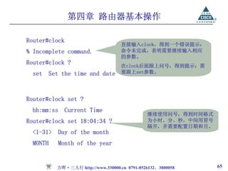 第四章 路由器基本操作

Router#clock
                                      直接输入clock，得到一个错误提示：
% Incomplete command.                 命令未完成，表明需要继续输入相应
                                      的参数。
Router#clock ?                        在clock后面跟上问号，得到提示：需
  set     Set the time and date       要跟上set参数。




Router#clock set ?
  hh:mm:ss Current Time
                                                继续使用问号，得到时间格式
Router#clock set 18:04:34 ?                     为小时、分、秒，中间用冒号
                                                隔开，并需要配置日期和月。
  <1-31>    Day of the month
  MONTH     Month of the year


            方晖·三人行 http://www.330000.cn 0791-8526132、3800058    65
 