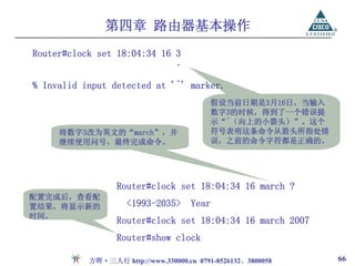第四章 路由器基本操作
Router#clock set 18:04:34 16 3
                                 ^
% Invalid input detected at '^' marker.
                                          假设当前日期是3月16日，当输入
                                          数字3的时候，得到了一个错误提
                                          示“^（向上的小箭头）”。这个
     将数字3改为英文的“march”，并                   符号表明这条命令从箭头所指处错
     继续使用问号，最终完成命令。                       误，之前的命令字符都是正确的。




                  Router#clock set 18:04:34 16 march ?
配置完成后，查看配
置结果，将显示新的           <1993-2035>      Year
时间。
                  Router#clock set 18:04:34 16 march 2007
                  Router#show clock

           方晖·三人行 http://www.330000.cn 0791-8526132、3800058   66
 