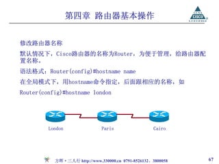 第四章 路由器基本操作


修改路由器名称
默认情况下，Cisco路由器的名称为Router，为便于管理，给路由器配
置名称。
语法格式：Router(config)#hostname name
在全局模式下，用hostname命令指定，后面跟相应的名称，如
Router(config)#hostname london




         London               Paris                  Cairo




           方晖·三人行 http://www.330000.cn 0791-8526132、3800058   67
 