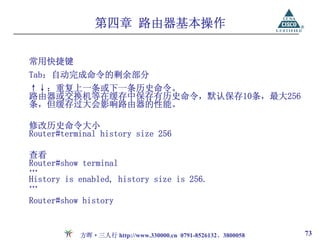 第四章 路由器基本操作

常用快捷键
Tab：自动完成命令的剩余部分
↑↓：重复上一条或下一条历史命令。
路由器或交换机等在缓存中保存有历史命令，默认保存10条，最大256
条，但缓存过大会影响路由器的性能。

修改历史命令大小
Router#terminal history size 256

查看
Router#show terminal
…
History is enabled, history size is 256.
…
Router#show history


           方晖·三人行 http://www.330000.cn 0791-8526132、3800058   73
 