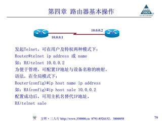 第四章 路由器基本操作

                                        10.0.0.2
          RA                                       RB
                 10.0.0.1


发起Telnet，可在用户及特权两种模式下：
Router#telnet ip address 或 name
如：RA>telnet 10.0.0.2
为便于管理，可配置IP地址与设备名称的映射。
语法，在全局模式下：
Router(config)#ip host name ip address
如：RA(config)#ip host sale 10.0.0.2
配置成功后，可用主机名替代IP地址。
RA>telnet sale


           方晖·三人行 http://www.330000.cn 0791-8526132、3800058   79
 