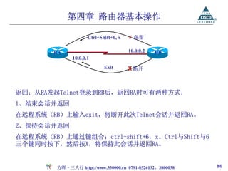 第四章 路由器基本操作

                      Ctrl+Shift+6, x   √ 保留

        RA                              10.0.0.2   RB
               10.0.0.1
                             Exit       X 断开



返回：从RA发起Telnet登录到RB后，返回RA时可有两种方式：
1、结束会话并返回
在远程系统（RB）上输入exit，将断开此次Telnet会话并返回RA。
2、保持会话并返回
在远程系统（RB）上通过键组合：ctrl+shift+6，x。Ctrl与Shift与6
三个键同时按下，然后按X，将保持此会话并返回RA。


         方晖·三人行 http://www.330000.cn 0791-8526132、3800058   80
 