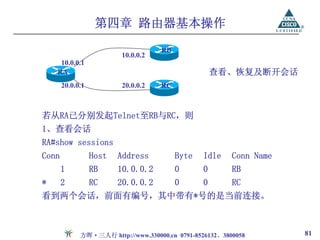 第四章 路由器基本操作

                                    RB
                         10.0.0.2
     10.0.0.1
    RA                                              查看、恢复及断开会话
       20.0.0.1          20.0.0.2   RC



若从RA已分别发起Telnet至RB与RC，则
1、查看会话
RA#show sessions
Conn              Host   Address         Byte   Idle     Conn Name
       1          RB     10.0.0.2        0      0        RB
*      2          RC     20.0.0.2        0      0        RC
看到两个会话，前面有编号，其中带有*号的是当前连接。



             方晖·三人行 http://www.330000.cn 0791-8526132、3800058        81
 
