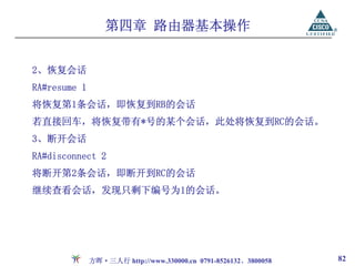 第四章 路由器基本操作


2、恢复会话
RA#resume 1
将恢复第1条会话，即恢复到RB的会话
若直接回车，将恢复带有*号的某个会话，此处将恢复到RC的会话。
3、断开会话
RA#disconnect 2
将断开第2条会话，即断开到RC的会话
继续查看会话，发现只剩下编号为1的会话。




              方晖·三人行 http://www.330000.cn 0791-8526132、3800058   82
 