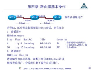 第四章 路由器基本操作

     RA 10.0.0.1             RB 20.0.0.1             RC     查看及清除用户
                  10.0.0.2                20.0.0.2
            Telnet                     Telnet

若从RA、RC分别发起到RB的Telnet会话，则在RB上
1、查看用户
RB#show users
Line     User      Host(s)          Idle             Location
4        tty 4 incoming             00:10:43         RA       查看到两个访问用户，
                                                              分别来自RA和RC，编
16       tty 16 incoming            00:10:46         RC       号为4和16。
2、清除用户
RB#clear line 16
清除编号为16的连接，即断开来自RC的telnet访问
继续查看用户，会发现只剩下编号为4的用户。

                   方晖·三人行 http://www.330000.cn 0791-8526132、3800058         83
 