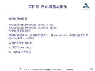 第四章 路由器基本操作


管理密码的设置

router(config)#enable secret cisco
router(config)#enable password cisco1
两个密码不能相同
密码配置完成后，退到用户模式下，输入enable后，分别用刚才配置
的cisco1和cisco尝试。
认识两种密码的区别：
1、MD5/Clear text
2、权限及优先级别




           方晖·三人行 http://www.330000.cn 0791-8526132、3800058   84
 