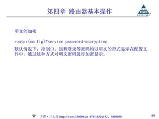 第四章 路由器基本操作


明文的加密

router(config)#service password-encryption
默认情况下，控制口、远程登录等密码均以明文的形式显示在配置文
件中，通过这种方式对明文密码进行加密显示。




           方晖·三人行 http://www.330000.cn 0791-8526132、3800058   89
 