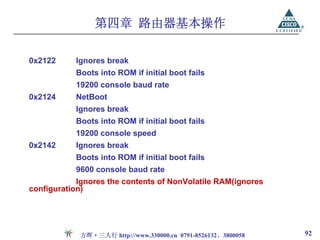第四章 路由器基本操作

0x2122     Ignores break
           Boots into ROM if initial boot fails
           19200 console baud rate
0x2124     NetBoot
           Ignores break
           Boots into ROM if initial boot fails
           19200 console speed
0x2142     Ignores break
           Boots into ROM if initial boot fails
           9600 console baud rate
            Ignores the contents of NonVolatile RAM(ignores
configuration)




            方晖·三人行 http://www.330000.cn 0791-8526132、3800058   92
 