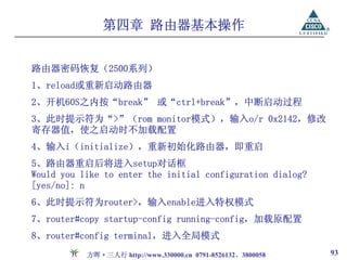 第四章 路由器基本操作


路由器密码恢复（2500系列）
1、reload或重新启动路由器
2、开机60S之内按“break” 或“ctrl+break”，中断启动过程
3、此时提示符为“>”（rom monitor模式），输入o/r 0x2142，修改
寄存器值，使之启动时不加载配置
4、输入i（initialize），重新初始化路由器，即重启
5、路由器重启后将进入setup对话框
Would you like to enter the initial configuration dialog?
[yes/no]: n
6、此时提示符为router>，输入enable进入特权模式
7、router#copy startup-config running-config，加载原配置
8、router#config terminal，进入全局模式
           方晖·三人行 http://www.330000.cn 0791-8526132、3800058   93
 