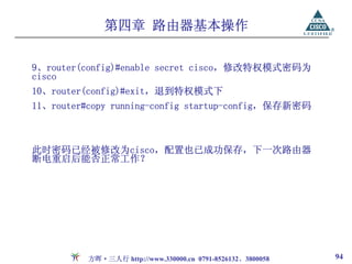 第四章 路由器基本操作

9、router(config)#enable secret cisco，修改特权模式密码为
cisco
10、router(config)#exit，退到特权模式下
11、router#copy running-config startup-config，保存新密码



此时密码已经被修改为cisco，配置也已成功保存，下一次路由器
断电重启后能否正常工作？




          方晖·三人行 http://www.330000.cn 0791-8526132、3800058   94
 