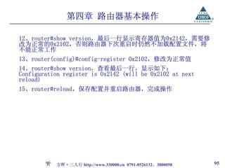 第四章 路由器基本操作

12、router#show version，最后一行显示寄存器值为0x2142，需要修
改为正常的0x2102，否则路由器下次重启时仍然不加载配置文件，将
不能正常工作
13、router(config)#config-register 0x2102，修改为正常值
14、router#show version，查看最后一行，显示如下：
Configuration register is 0x2142 (will be 0x2102 at next
reload)
15、router#reload，保存配置并重启路由器，完成操作




           方晖·三人行 http://www.330000.cn 0791-8526132、3800058   95
 