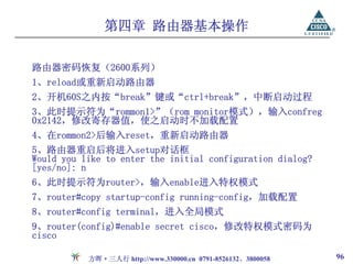 第四章 路由器基本操作

路由器密码恢复（2600系列）
1、reload或重新启动路由器
2、开机60S之内按“break”键或“ctrl+break”，中断启动过程
3、此时提示符为“rommon1>”（rom monitor模式），输入confreg
0x2142，修改寄存器值，使之启动时不加载配置
4、在rommon2>后输入reset，重新启动路由器
5、路由器重启后将进入setup对话框
Would you like to enter the initial configuration dialog?
[yes/no]: n
6、此时提示符为router>，输入enable进入特权模式
7、router#copy startup-config running-config，加载配置
8、router#config terminal，进入全局模式
9、router(config)#enable secret cisco，修改特权模式密码为
cisco

           方晖·三人行 http://www.330000.cn 0791-8526132、3800058   96
 