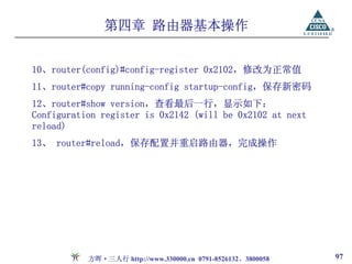 第四章 路由器基本操作


10、router(config)#config-register 0x2102，修改为正常值
11、router#copy running-config startup-config，保存新密码
12、router#show version，查看最后一行，显示如下：
Configuration register is 0x2142 (will be 0x2102 at next
reload)
13、 router#reload，保存配置并重启路由器，完成操作




           方晖·三人行 http://www.330000.cn 0791-8526132、3800058   97
 