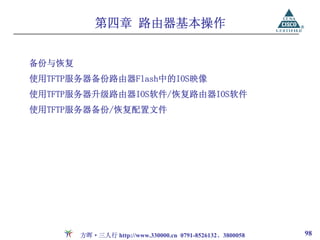 第四章 路由器基本操作


备份与恢复
使用TFTP服务器备份路由器Flash中的IOS映像
使用TFTP服务器升级路由器IOS软件/恢复路由器IOS软件
使用TFTP服务器备份/恢复配置文件




        方晖·三人行 http://www.330000.cn 0791-8526132、3800058   98
 