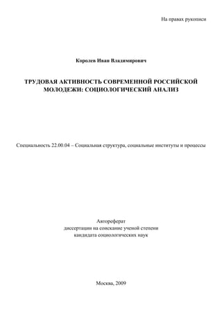 На правах рукописи




                        Королев Иван Владимирович



   ТРУДОВАЯ АКТИВНОСТЬ СОВРЕМЕННОЙ РОССИЙСКОЙ
        МОЛОДЕЖИ: СОЦИОЛОГИЧЕСКИЙ АНАЛИЗ




Специальность 22.00.04 – Социальная структура, социальные институты и процессы




                                Автореферат
                   диссертации на соискание ученой степени
                       кандидата социологических наук




                                Москва, 2009
 