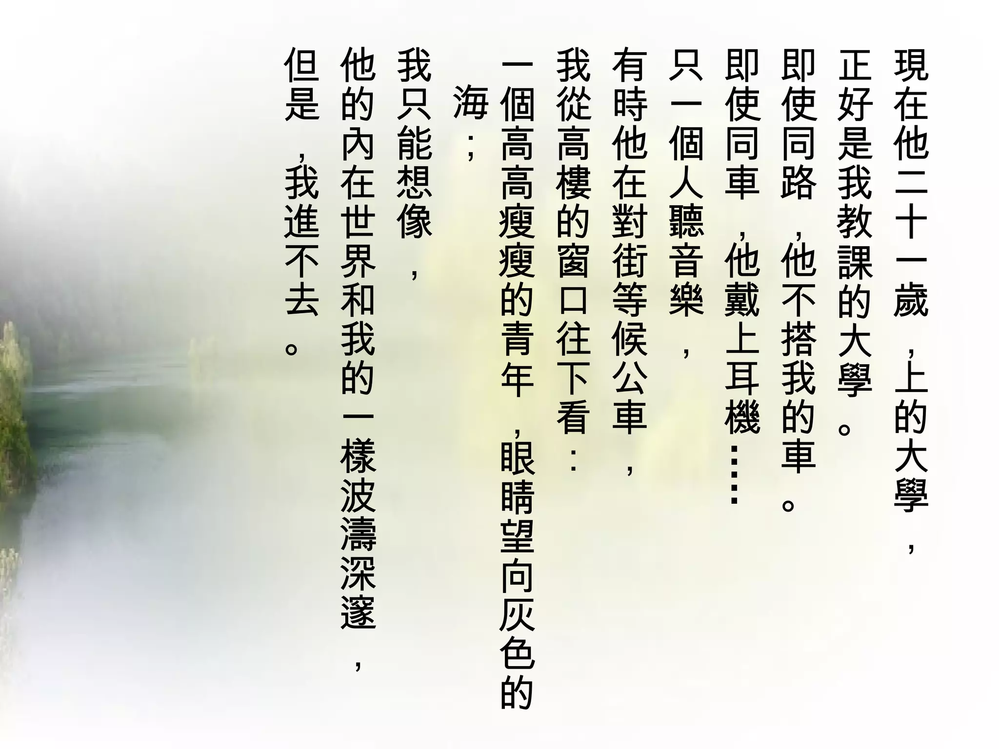 但   他   我  一 我 有 只   即       即   正   現
是   的   只 海個 從 時 一   使       使   好   在
，   內   能 ；高 高 他 個   同       同   是   他
我   在   想  高 樓 在 人   車       路   我   二
進   世   像  瘦 的 對 聽   ，       ，   教   十
不   界   ，  瘦 窗 街 音   他       他   課   一
去   和      的 口 等 樂   戴       不   的   歲
。   我      青 往 候 ，   上       搭   大   ，
    的      年 下 公     耳       我   學   上
    一      ， 看 車     機       的   。   的
    樣      眼 ： ，             車       大




                     .....
    波      睛                 。       學
    濤      望                         ，
    深      向
    邃      灰
    ，      色
           的
 