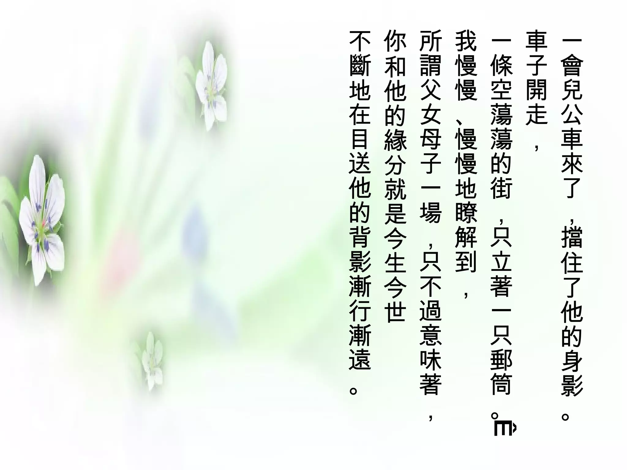 不   你   所   我   一   車   一
斷   和   謂   慢   條   子   會
地   他   父   慢   空   開   兒
在   的   女   、   蕩   走   公
目   緣   母   慢   蕩   ，   車
送   分   子   慢   的       來
他   就   一   地   街       了
的   是   場   瞭   ，       ，
背   今   ，   解   只       擋
影   生   只   到   立       住
漸   今   不   ，   著       了
行   世   過       一       他
漸       意       只       的
遠       味       郵       身
。       著       筒       影
        ，       。       。


                 
 