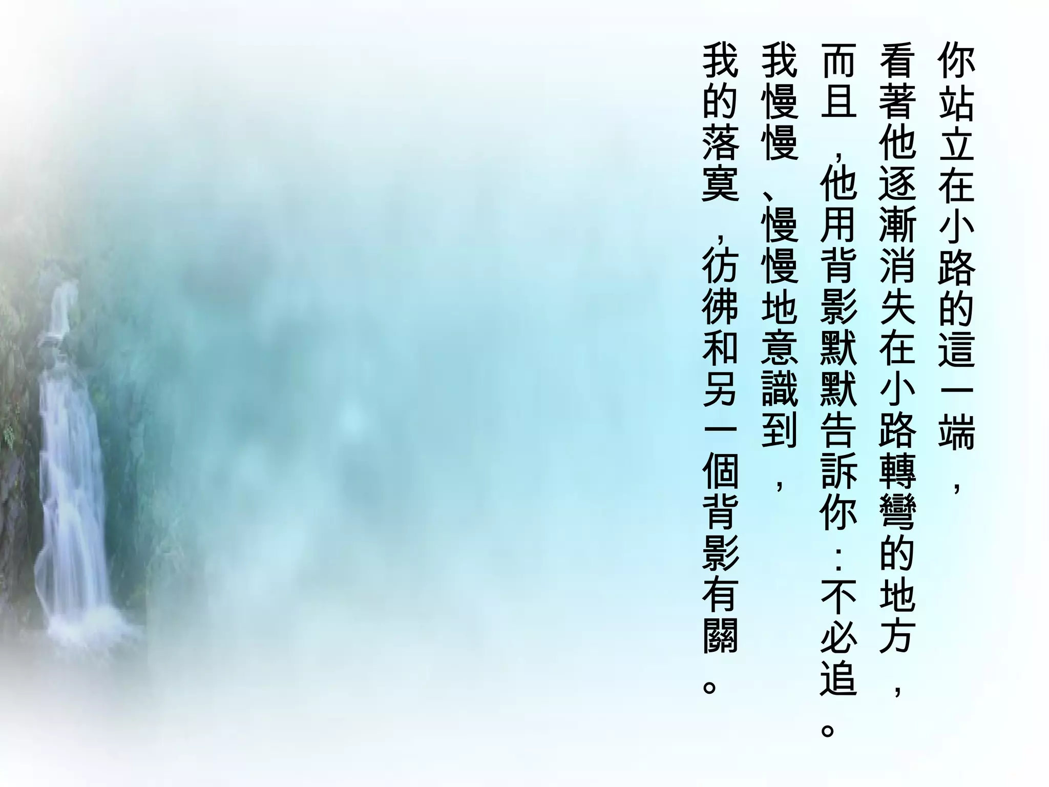 我   我   而   看   你
的   慢   且   著   站
落   慢   ，   他   立
寞   、   他   逐   在
，   慢   用   漸   小
彷   慢   背   消   路
彿   地   影   失   的
和   意   默   在   這
另   識   默   小   一
一   到   告   路   端
個   ，   訴   轉   ，
背       你   彎
影       ：   的
有       不   地
關       必   方
。       追   ，
        。
 
