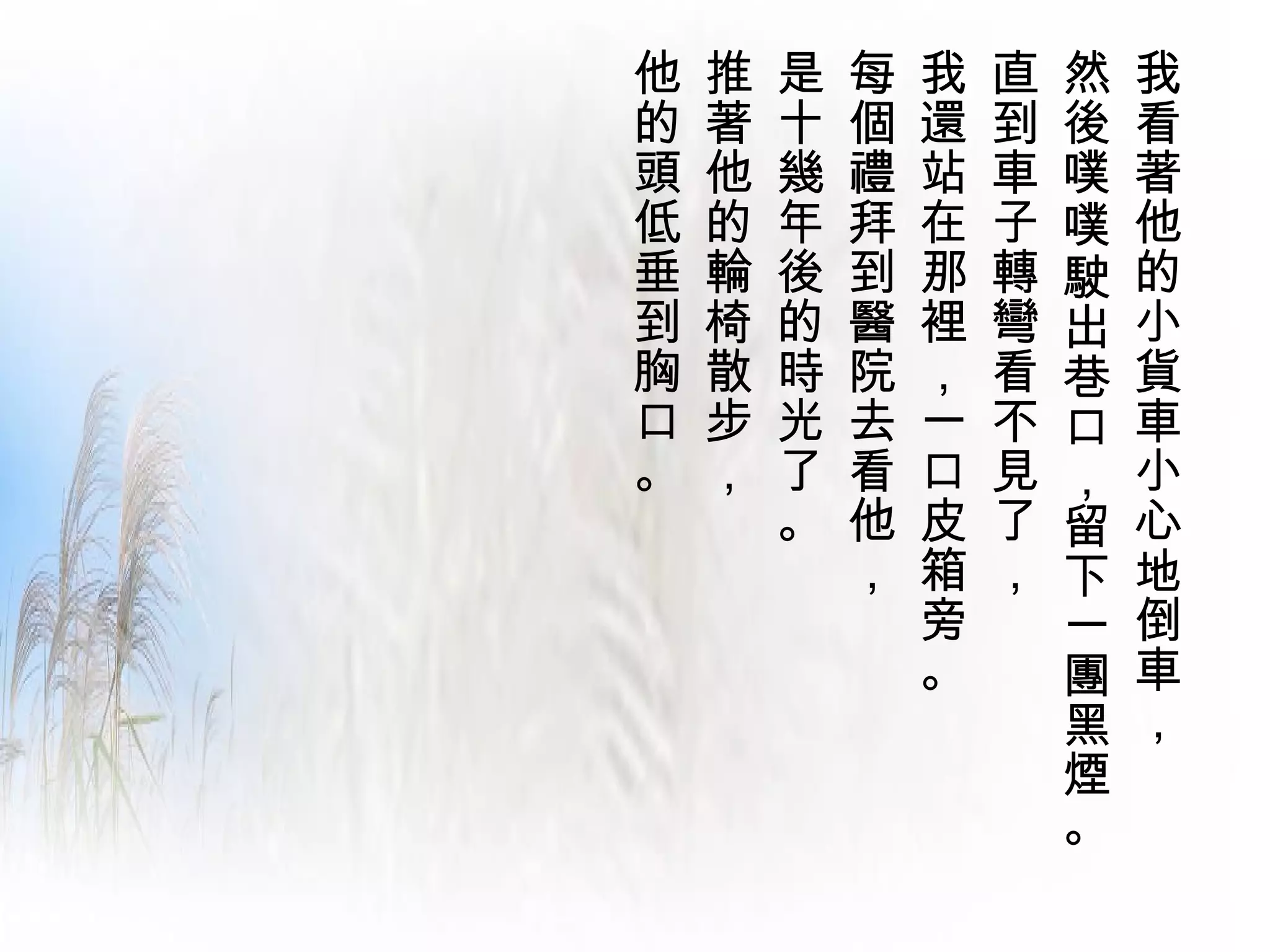 他   推   是   每   我   直   然   我
的   著   十   個   還   到   後   看
頭   他   幾   禮   站   車   噗   著
低   的   年   拜   在   子   噗   他
垂   輪   後   到   那   轉   駛   的
到   椅   的   醫   裡   彎   出   小
胸   散   時   院   ，   看   巷   貨
口   步   光   去   一   不   口   車
。   ，   了   看   口   見   ，   小
        。   他   皮   了   留   心
            ，   箱   ，   下   地
                旁       一   倒
                。       團   車
                        黑   ，
                        煙
                        。
 