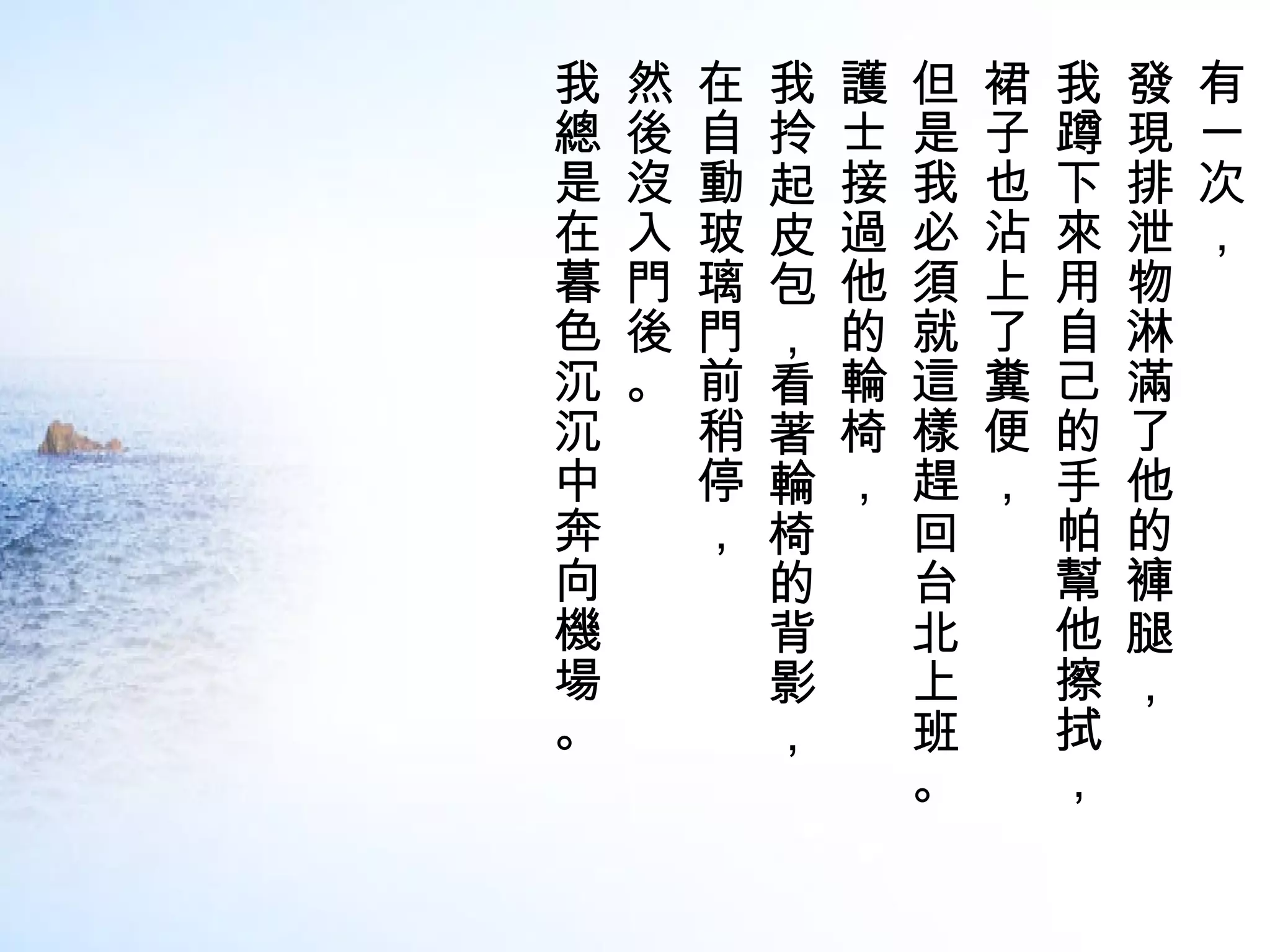 我   然   在   我   護   但   裙   我   發   有
總   後   自   拎   士   是   子   蹲   現   一
是   沒   動   起   接   我   也   下   排   次
在   入   玻   皮   過   必   沾   來   泄   ，
暮   門   璃   包   他   須   上   用   物
色   後   門   ，   的   就   了   自   淋
沉   。   前   看   輪   這   糞   己   滿
沉       稍   著   椅   樣   便   的   了
中       停   輪   ，   趕   ，   手   他
奔       ，   椅       回       帕   的
向           的       台       幫   褲
機           背       北       他   腿
場           影       上       擦   ，
。           ，       班       拭
                    。       ，
 