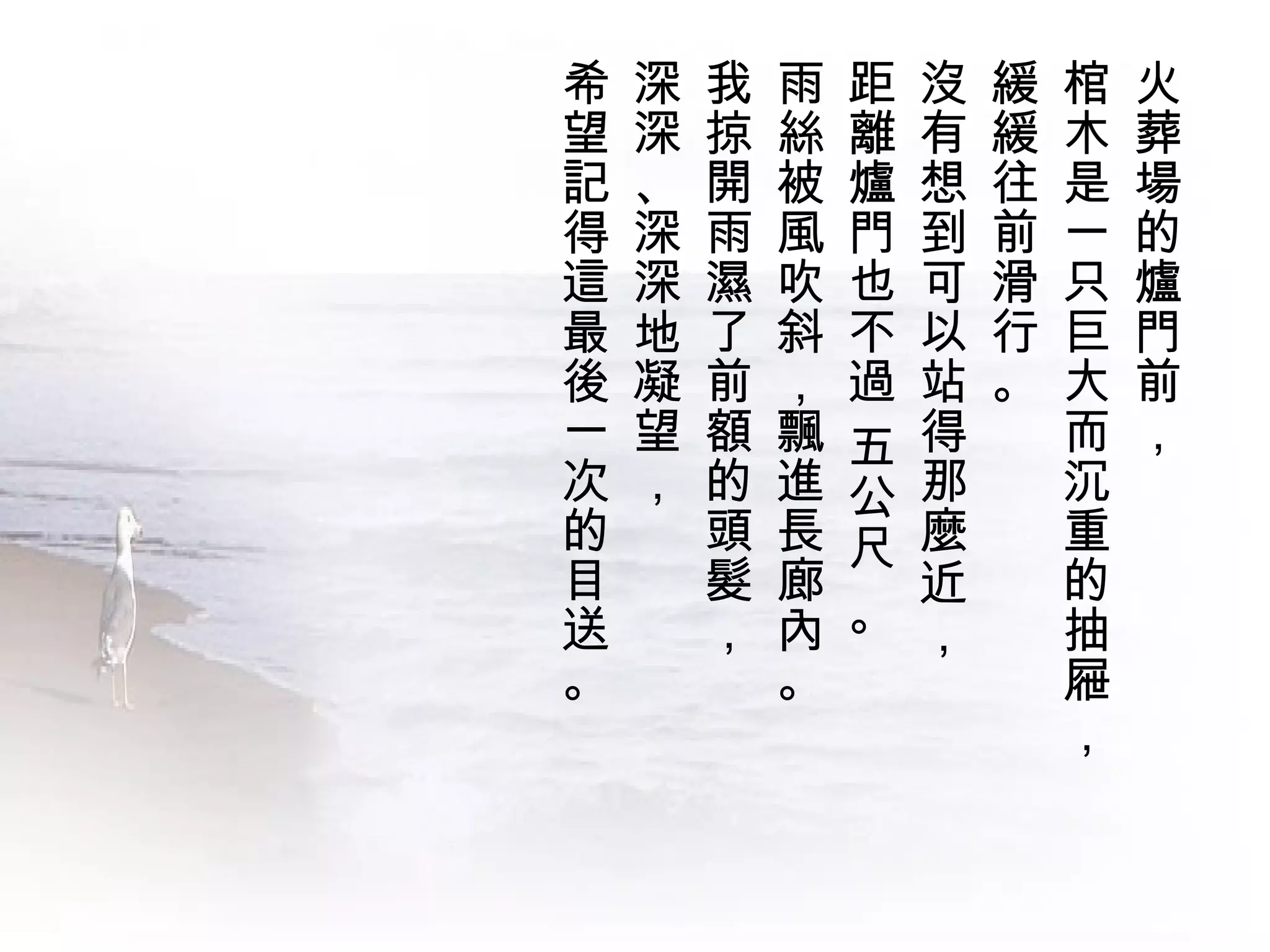 希   深   我   雨   距   沒   緩   棺   火
望   深   掠   絲   離   有   緩   木   葬
記   、   開   被   爐   想   往   是   場
得   深   雨   風   門   到   前   一   的
這   深   濕   吹   也   可   滑   只   爐
最   地   了   斜   不   以   行   巨   門
後   凝   前   ，   過   站   。   大   前
一   望   額   飄   五   得       而   ，
次   ，   的   進   公   那       沉
的       頭   長   尺   麼       重
目       髮   廊       近       的
送       ，   內   。   ，       抽
。           。               屜
                            ，
 