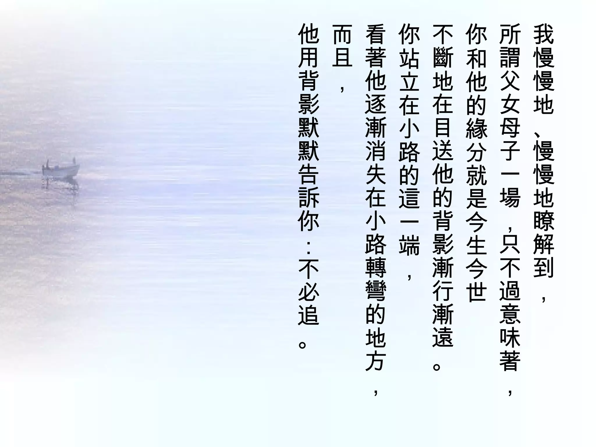 他 而 看 你 不 你 所 我
用 且 著 站 斷 和 謂 慢
背 ， 他 立 地 他 父 慢
影   逐 在 在 的 女 地
默   漸 小 目 緣 母 、
默   消 路 送 分 子 慢
告   失 的 他 就 一 慢
訴   在 這 的 是 場 地
你   小 一 背 今 ， 瞭
：   路 端 影 生 只 解
不   轉 ， 漸 今 不 到
必   彎   行 世 過 ，
追   的   漸   意
。   地   遠   味
    方   。   著
    ，       ，
 